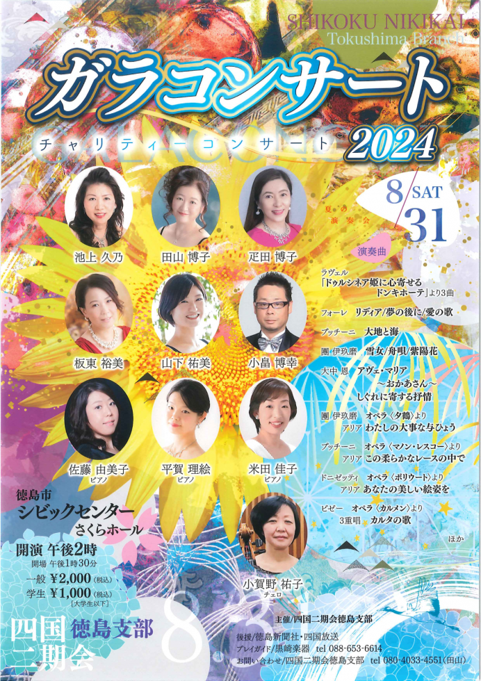 SHIKOKU NIKIKAL Tokushima Branco ガラコンサート チャリティーコンサート 2024 8/31 SAT 池上 久乃 田山 博子 疋田 博子 板東 裕美 山下 祐美 小畠 博幸 佐藤 由美子 ピアノ 平賀 理絵 ピアノ 米田 佳子 ピアノ 小賀野 祐子 チェロ 演奏曲 ラヴェル 「ドゥルシネア姫に心寄せるドンキホーテ」より3曲 フォーレ リディア/夢の後に / 愛の歌 プッチーニ 大地と海 團伊玖磨 雪女/舟唄/紫陽花 大中恩 アヴェ・マリア ~おかあさん〜 しぐれに寄する抒情 團伊玖磨 オペラ 〈夕鶴〉より アリア わたしの大事な与ひょう プッチーニ オペラ 〈マノン・レスコー〉より アリア この柔らかなレースの中で ドニゼッティ オペラ 〈ポリウート〉より アリアあなたの美しい絵姿を ビゼー オペラ 〈カルメン〉より 3重唱 カルタの歌 ほか 徳島市 シビックセンター さくらホール 開演 午後 2 時 開場 午後1時30分 一般¥2,000 (税込) 学生 ¥1,000(税込)[大学生以下] 主催/四国二期会徳島支部 後援/徳島新聞社・四国放送 プレイガイド/黒崎楽器 tel 088-653-6614 お問い合わせ/四国二期会徳島支部 tel 080-4033-4551 (田山)