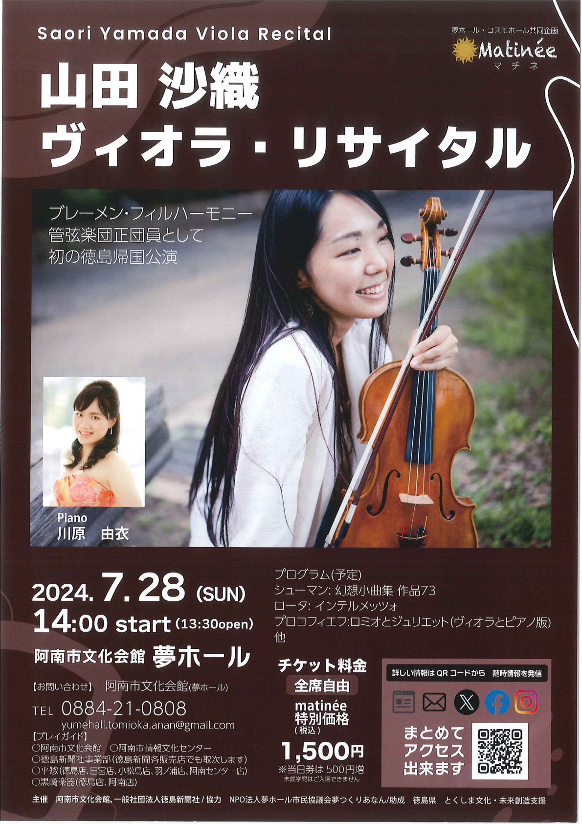 夢ホール コスモホール共同企画　マチネ 山田 沙織 ヴィオラ・リサイタル ブレーメン・フィルハーモニー 管弦楽団正団員として 初の徳島帰国公演 Piano 川原 由衣 2024.7.28 (SUN) 14:00 start (13:30open) 阿南市文化会館 夢ホール 【お問い合わせ】 阿南市文化会館 (夢ホール) TEL 0884-21-0808 yumehall.tomioka.anan@gmail.com 【プレイガイド】 ○阿南市文化会館 ○阿南市情報文化センター ○徳島新聞社事業部 (徳島新聞各販売店でも取次します) ○平惣 (徳島店、 田宮店、 小松島店、 羽ノ浦店、 阿南センター店) ○黒崎楽器 (徳島店、阿南店) プログラム(予定) シューマン:幻想小曲集 作品73 ロータ: インテルメッツォ プロコフィエフ:ロミオとジュリエット(ヴィオラとピアノ版) 他 チケット料金 詳しい情報はQRコードから 随時情報を発信 全席自由 matinée 特別価格 (税込) 1,500円 ※当日券は500円増 未就学児はご入場できません 主催 阿南市文化会館、一般社団法人徳島新聞社/協力 NPO法人夢ホール市民協議会夢つくりあなん/助成 徳島県 とくしま文化・未来創造支援