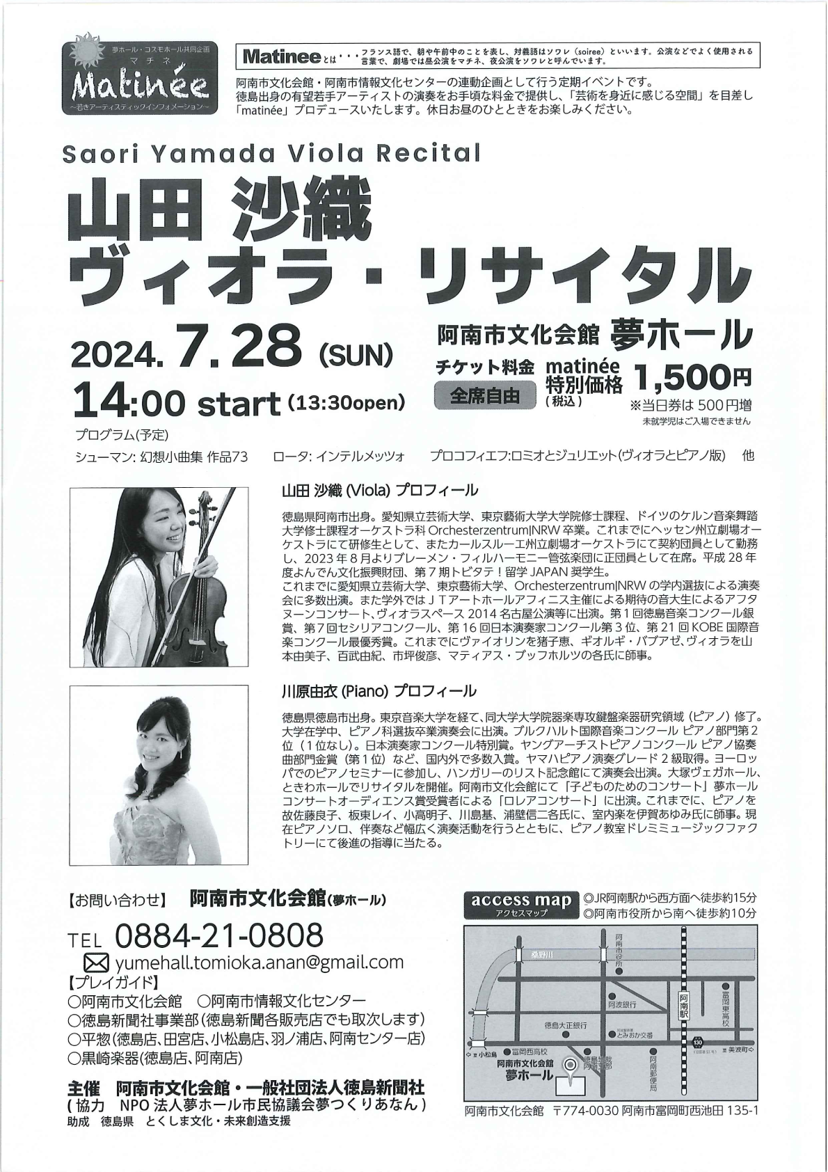 夢ホール コスモホール共同企画 マチネ ~若きアーティスティックインフォメーション~ Matinee とは・・・フランス語で、 朝や午前中のことを表し、対義語はソワレ (soiree)といいます。公演などでよく使用される言葉で、劇場では昼公演をマチネ、 夜公演をソワレと呼んでいます。 阿南市文化会館・阿南市情報文化センターの連動企画として行う定期イベントです。 徳島出身の有望若手アーティストの演奏をお手頃な料金で提供し、 「芸術を身近に感じる空間」を目差し 「matinée」 プロデュースいたします。 休日お昼のひとときをお楽しみください。 山田 沙織 ヴィオラ・リサイタル 2024.7.28 (SUN)14:00 start (13:30open) 阿南市文化会館 夢ホール チケット料金 matinée 特別価格 1,500円(税込) 全席自由 ※当日券は500円増 未就学児はご入場できません プログラム(予定) シューマン:幻想小曲集 作品73 ロータ: インテルメッツォ プロコフィエフ:ロミオとジュリエット(ヴィオラとピアノ版)他 山田 沙織 (Viola) プロフィール 徳島県阿南市出身。 愛知県立芸術大学、 東京藝術大学大学院修士課程、 ドイツのケルン音楽舞踏 大学修士課程オーケストラ科 OrchesterzentrumNRW卒業。 これまでにヘッセン州立劇場オー ケストラにて研修生として、 またカールスルーエ州立劇場オーケストラにて契約団員として勤務 し、2023年8月よりブレーメン・フィルハーモニー管弦楽団に正団員として在席。 平成28年 度よんでん文化振興財団、 第7期トビタテ!留学JAPAN 奨学生。 これまでに愛知県立芸術大学、 東京藝術大学、 Orchesterzentrum|NRW の学内選抜による演奏 会に多数出演。また学外ではJTアートホールアフィニス主催による期待の音大生によるアフタ ヌーンコンサート、ヴィオラスペース 2014 名古屋公演等に出演。 第1回徳島音楽コンクール銀 賞、第7回セシリアコンクール、 第16回日本演奏家コンクール第3位、 第21回 KOBE 国際音 楽コンクール最優秀賞。 これまでにヴァイオリンを猪子恵、 ギオルギ バブアゼ、 ヴィオラを山 本由美子、 百武由紀、 市坪俊彦、 マティアス・ブッフホルツの各氏に師事。 川原由衣 (Piano) プロフィール 徳島県徳島市出身。 東京音楽大学を経て、同大学大学院器楽専攻鍵盤楽器研究領域 (ピアノ)修了。 大学在学中、 ピアノ科選抜卒業演奏会に出演。 ブルクハルト国際音楽コンクールピアノ部門第2 位(1位なし)。日本演奏家コンクール特別賞。 ヤングアーチストピアノコンクールピアノ協奏 曲部門金賞(第1位) など、 国内外で多数入賞。 ヤマハピアノ演奏グレード2級取得。 ヨーロッ パでのピアノセミナーに参加し、ハンガリーのリスト記念館にて演奏会出演。 大塚ヴェガホール、 ときわホールでリサイタルを開催。 阿南市文化会館にて 「子どものためのコンサート」 夢ホール コンサートオーディエンス賞受賞者による「ロレアコンサート」に出演。 これまでに、ピアノを 故佐藤良子、板東レイ、 小高明子、 川島基、 浦壁信二各氏に、室内楽を伊賀あゆみ氏に師事。現 在ピアノソロ、伴奏など幅広く演奏活動を行うとともに、 ピアノ教室ドレミミュージックファク トリーにて後進の指導に当たる。 【お問い合わせ】 阿南市文化会館(夢ホール) TEL 0884-21-0808 x yumehall.tomioka.anan@gmail.com 【プレイガイド】 ○阿南市文化会館 阿南市情報文化センター ○徳島新聞社事業部 (徳島新聞各販売店でも取次します) ○平惣 (徳島店、 田宮店、小松島店、 羽ノ浦店 阿南センター店) ○黒崎楽器 (徳島店、阿南店) 主催 阿南市文化会館・一般社団法人徳島新聞社 (協力 NPO法人夢ホール市民協議会夢つくりあなん) 助成 徳島県 とくしま文化・未来創造支援 access map ◎JR阿南駅から西方面へ徒歩約15分 アクセスマップ 桑野川 ◎阿南市役所から南へ徒歩約10分 阿南市役所 富岡東高校 阿波銀行 徳島大正銀行 O ●とみおか交番 130 小松島 富岡西高校 阿南市文化会館 夢ホール 美波町 ●阿南郵便局 阿南市文化会館 〒774-0030 阿南市富岡町西池田 135-1