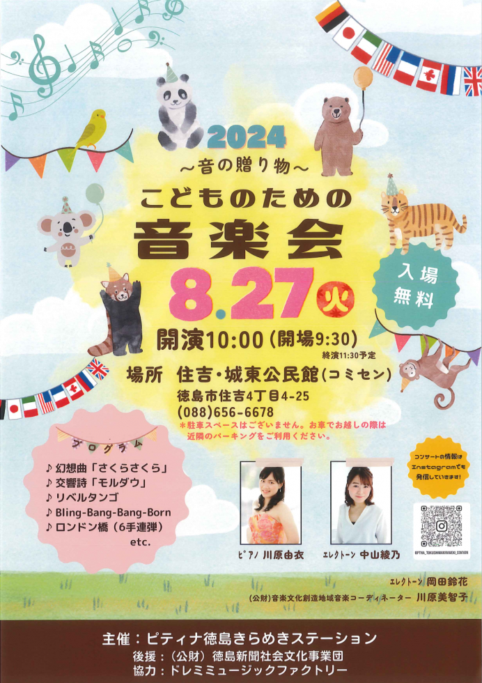 2024　~音の贈り物~　こどものための音楽会 8.27 火 入場無料 開演10:00 (開場9:30) 終演11:30予定 場所 住吉・城東公民館 (コミセン) 徳島市住吉4丁目4-25 (088)656-6678 *駐車スペースはございません。 お車でお越しの際は 近隣のパーキングをご利用ください。 ブログラム ♪ 幻想曲 「さくらさくら」 ♪交響詩「モルダウ」 ♪ リベルタンゴ ♪Bling-Bang-Bang-Born ♪ ロンドン橋(6手連弾) etc. コンサートの情報は Instagramでも 発信していきます! @PTNA_TOKUSHIMAKIRAMEKI_STATION ピアノ　川原由衣 エレクトーン　中山綾乃 エレクトーン　岡田鈴花 (公財)音楽文化創造地域音楽コーディネーター　川原美智子 主催:ピティナ徳島きらめきステーション 後援:(公財)徳島新聞社会文化事業団 協力:ドレミミュージックファクトリー